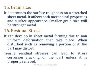 15. Grain size:
It determines the surface roughness on a stretched
sheet metal. It affects both mechanical properties
and surface appearance. Smaller grain size will
be stronger metal.
16. Residual Stress:
It can develop in sheet metal forming due to non
uniform deformation that take place. When
disturbed such as removing a portion of it, the
part may distort.
Tensile residual stresses can lead to stress
corrosion cracking of the part unless it is
properly relieved.
RIT - M.Lakshmanan, AP (S.G)/MECH 26
 
