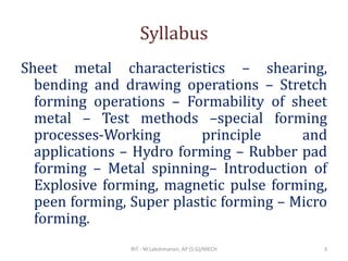 Syllabus
Sheet metal characteristics – shearing,
bending and drawing operations – Stretch
forming operations – Formability of sheet
metal – Test methods –special forming
processes-Working principle and
applications – Hydro forming – Rubber pad
forming – Metal spinning– Introduction of
Explosive forming, magnetic pulse forming,
peen forming, Super plastic forming – Micro
forming.
RIT - M.Lakshmanan, AP (S.G)/MECH 3
 