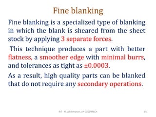 Fine blanking
Fine blanking is a specialized type of blanking
in which the blank is sheared from the sheet
stock by applying 3 separate forces.
This technique produces a part with better
flatness, a smoother edge with minimal burrs,
and tolerances as tight as ±0.0003.
As a result, high quality parts can be blanked
that do not require any secondary operations.
RIT - M.Lakshmanan, AP (S.G)/MECH 35
 
