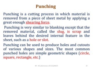 Punching
Punching is a cutting process in which material is
removed from a piece of sheet metal by applying a
great enough shearing force.
Punching is very similar to blanking except that the
removed material, called the slug, is scrap and
leaves behind the desired internal feature in the
sheet, such as a hole or slot.
Punching can be used to produce holes and cutouts
of various shapes and sizes. The most common
punched holes are simple geometric shapes (circle,
square, rectangle, etc.)
RIT - M.Lakshmanan, AP (S.G)/MECH 37
 