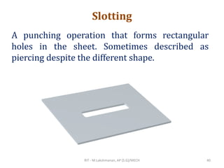 Slotting
A punching operation that forms rectangular
holes in the sheet. Sometimes described as
piercing despite the different shape.
RIT - M.Lakshmanan, AP (S.G)/MECH 40
 