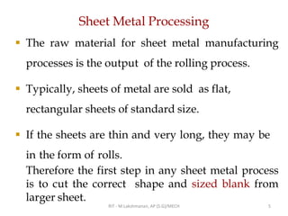 Sheet Metal Processing
▪ The raw material for sheet metal manufacturing
processes is the output of the rolling process.
▪ Typically, sheets of metal are sold as flat,
rectangular sheets of standard size.
▪ If the sheets are thin and very long, they may be
in the form of rolls.
Therefore the first step in any sheet metal process
is to cut the correct shape and sized blank from
larger sheet.
RIT - M.Lakshmanan, AP (S.G)/MECH 5
 