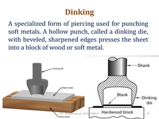 Dinking
A specialized form of piercing used for punching
soft metals. A hollow punch, called a dinking die,
with beveled, sharpened edges presses the sheet
into a block of wood or soft metal.
RIT - M.Lakshmanan, AP (S.G)/MECH 50
 