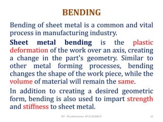 BENDING
Bending of sheet metal is a common and vital
process in manufacturing industry.
Sheet metal bending is the plastic
deformation of the work over an axis, creating
a change in the part's geometry. Similar to
other metal forming processes, bending
changes the shape of the work piece, while the
volume of material will remain the same.
In addition to creating a desired geometric
form, bending is also used to impart strength
and stiffness to sheet metal.
RIT - M.Lakshmanan, AP (S.G)/MECH 52
 