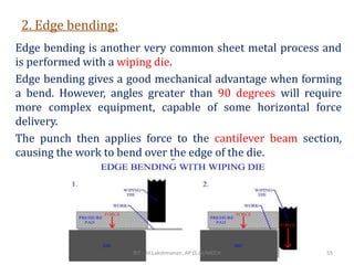 2. Edge bending:
Edge bending is another very common sheet metal process and
is performed with a wiping die.
Edge bending gives a good mechanical advantage when forming
a bend. However, angles greater than 90 degrees will require
more complex equipment, capable of some horizontal force
delivery.
The punch then applies force to the cantilever beam section,
causing the work to bend over the edge of the die.
RIT - M.Lakshmanan, AP (S.G)/MECH 55
 