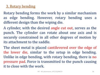 3. Rotary bending
Rotary bending forms the work by a similar mechanism
as edge bending. However, rotary bending uses a
different design than the wiping die.
A cylinder, with the desired angle cut out, serves as the
punch. The cylinder can rotate about one axis and is
securely constrained in all other degrees of motion by
its attachment to the saddle.
The sheet metal is placed cantilevered over the edge of
the lower die, similar to the setup in edge bending.
Unlike in edge bending, with rotary bending, there is no
pressure pad. Force is transmitted to the punch causing
it to close with the work.
RIT - M.Lakshmanan, AP (S.G)/MECH 56
 