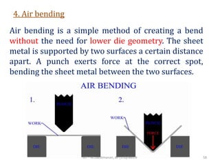 4. Air bending
Air bending is a simple method of creating a bend
without the need for lower die geometry. The sheet
metal is supported by two surfaces a certain distance
apart. A punch exerts force at the correct spot,
bending the sheet metal between the two surfaces.
RIT - M.Lakshmanan, AP (S.G)/MECH 58
 