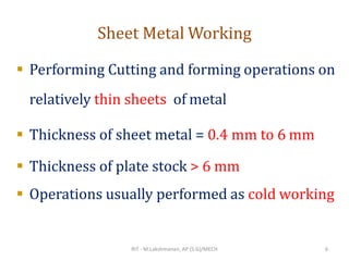 Sheet Metal Working
▪ Performing Cutting and forming operations on
relatively thin sheets of metal
▪ Thickness of sheet metal = 0.4 mm to 6 mm
▪ Thickness of plate stock > 6 mm
▪ Operations usually performed as cold working
RIT - M.Lakshmanan, AP (S.G)/MECH 6
 