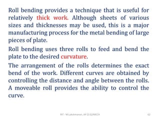 Roll bending provides a technique that is useful for
relatively thick work. Although sheets of various
sizes and thicknesses may be used, this is a major
manufacturing process for the metal bending of large
pieces of plate.
Roll bending uses three rolls to feed and bend the
plate to the desired curvature.
The arrangement of the rolls determines the exact
bend of the work. Different curves are obtained by
controlling the distance and angle between the rolls.
A moveable roll provides the ability to control the
curve.
RIT - M.Lakshmanan, AP (S.G)/MECH 62
 