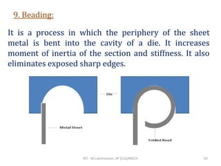 9. Beading:
It is a process in which the periphery of the sheet
metal is bent into the cavity of a die. It increases
moment of inertia of the section and stiffness. It also
eliminates exposed sharp edges.
RIT - M.Lakshmanan, AP (S.G)/MECH 65
 