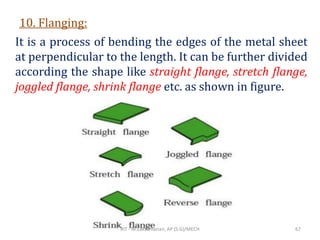 10. Flanging:
It is a process of bending the edges of the metal sheet
at perpendicular to the length. It can be further divided
according the shape like straight flange, stretch flange,
joggled flange, shrink flange etc. as shown in figure.
RIT - M.Lakshmanan, AP (S.G)/MECH 67
 