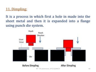 11. Dimpling:
It is a process in which first a hole in made into the
sheet metal and then it is expanded into a flange
using punch die system.
RIT - M.Lakshmanan, AP (S.G)/MECH 69
 
