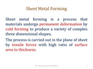 Sheet Metal Forming
Sheet metal forming is a process that
materials undergo permanent deformation by
cold forming to produce a variety of complex
three dimensional shapes.
The process is carried out in the plane of sheet
by tensile forces with high ratio of surface
area to thickness.
RIT - M.Lakshmanan, AP (S.G)/MECH 7
 
