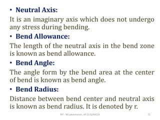 • Neutral Axis:
It is an imaginary axis which does not undergo
any stress during bending.
• Bend Allowance:
The length of the neutral axis in the bend zone
is known as bend allowance.
• Bend Angle:
The angle form by the bend area at the center
of bend is known as bend angle.
• Bend Radius:
Distance between bend center and neutral axis
is known as bend radius. It is denoted by r.
RIT - M.Lakshmanan, AP (S.G)/MECH 72
 