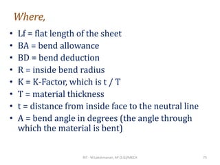 Where,
• Lf = flat length of the sheet
• BA = bend allowance
• BD = bend deduction
• R = inside bend radius
• K = K-Factor, which is t / T
• T = material thickness
• t = distance from inside face to the neutral line
• A = bend angle in degrees (the angle through
which the material is bent)
RIT - M.Lakshmanan, AP (S.G)/MECH 75
 