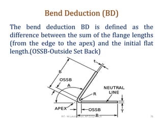 Bend Deduction (BD)
The bend deduction BD is defined as the
difference between the sum of the flange lengths
(from the edge to the apex) and the initial flat
length.(OSSB-Outside Set Back)
RIT - M.Lakshmanan, AP (S.G)/MECH 76
 