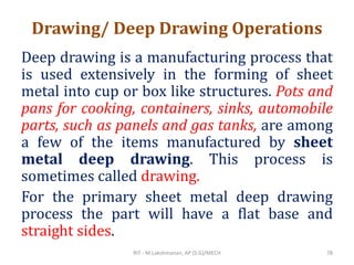 Drawing/ Deep Drawing Operations
Deep drawing is a manufacturing process that
is used extensively in the forming of sheet
metal into cup or box like structures. Pots and
pans for cooking, containers, sinks, automobile
parts, such as panels and gas tanks, are among
a few of the items manufactured by sheet
metal deep drawing. This process is
sometimes called drawing.
For the primary sheet metal deep drawing
process the part will have a flat base and
straight sides.
RIT - M.Lakshmanan, AP (S.G)/MECH 78
 