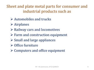 Sheet and plate metal parts for consumer and
industrial products such as
➢ Automobiles and trucks
➢ Airplanes
➢ Railway cars and locomotives
➢ Farm and construction equipment
➢ Small and large appliances
➢ Office furniture
➢ Computers and office equipment
RIT - M.Lakshmanan, AP (S.G)/MECH 8
 