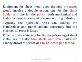 Equipment for sheet metal deep drawing processes
would involve a double action, one for the blank
holder and one for the punch. Both mechanical and
hydraulic presses are used in manufacturing industry.
Typically the hydraulic press can control the
blankholder and punch actions separately, but the
mechanical press is faster.
Punch and die materials, for the deep drawing of sheet
metal, are usually tool steels and iron. Parts are
usually drawn at speeds of 4 to 12 inches per second.
RIT - M.Lakshmanan, AP (S.G)/MECH 81
 