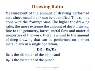 Drawing Ratio
Measurement of the amount of drawing performed
on a sheet metal blank can be quantified. This can be
done with the drawing ratio. The higher the drawing
ratio, the more extreme the amount of deep drawing.
Due to the geometry, forces, metal flow and material
properties of the work, there is a limit to the amount
of deep drawing that can be performed on a sheet
metal blank in a single operation.
Db is the diameter of the blank and
Dp is the diameter of the punch.
DR = Db/Dp
RIT - M.Lakshmanan, AP (S.G)/MECH 82
 