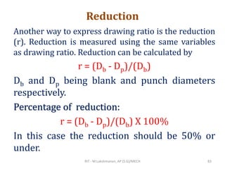 Reduction
Another way to express drawing ratio is the reduction
(r). Reduction is measured using the same variables
as drawing ratio. Reduction can be calculated by
r = (Db - Dp)/(Db)
Db and Dp being blank and punch diameters
respectively.
Percentage of reduction:
r = (Db - Dp)/(Db) X 100%
In this case the reduction should be 50% or
under.
RIT - M.Lakshmanan, AP (S.G)/MECH 83
 