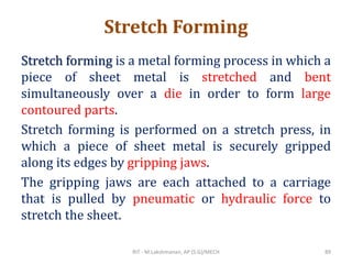 Stretch Forming
Stretch forming is a metal forming process in which a
piece of sheet metal is stretched and bent
simultaneously over a die in order to form large
contoured parts.
Stretch forming is performed on a stretch press, in
which a piece of sheet metal is securely gripped
along its edges by gripping jaws.
The gripping jaws are each attached to a carriage
that is pulled by pneumatic or hydraulic force to
stretch the sheet.
RIT - M.Lakshmanan, AP (S.G)/MECH 89
 