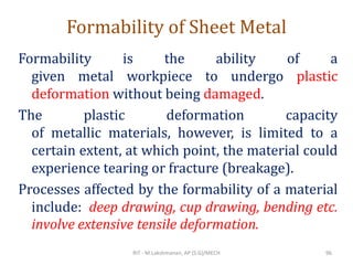 Formability of Sheet Metal
Formability is the ability of a
given metal workpiece to undergo plastic
deformation without being damaged.
The plastic deformation capacity
of metallic materials, however, is limited to a
certain extent, at which point, the material could
experience tearing or fracture (breakage).
Processes affected by the formability of a material
include: deep drawing, cup drawing, bending etc.
involve extensive tensile deformation.
RIT - M.Lakshmanan, AP (S.G)/MECH 96
 