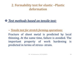 2. Formability test for elastic –Plastic
deformation
❖ Test methods based on tensile test:
– Tensile test for stretch forming operations:
Fracture of sheet metal is predicted by local
thinning. At the same time, failure is avoided. The
important property of work hardening is
predicted in terms of stress- strain.
RIT - M.Lakshmanan, AP (S.G)/MECH 99
 