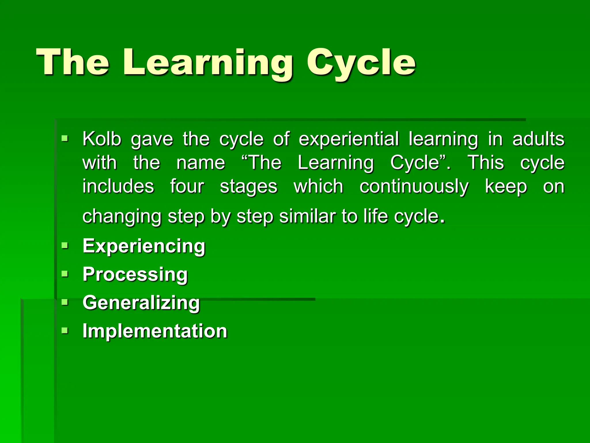 The Learning Cycle
 Kolb gave the cycle of experiential learning in adults
with the name “The Learning Cycle”. This cycle
includes four stages which continuously keep on
changing step by step similar to life cycle.
 Experiencing
 Processing
 Generalizing
 Implementation
 