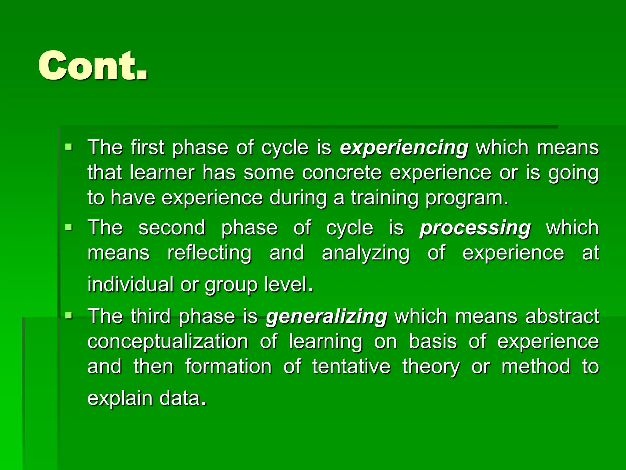 Cont.
 The first phase of cycle is experiencing which means
that learner has some concrete experience or is going
to have experience during a training program.
 The second phase of cycle is processing which
means reflecting and analyzing of experience at
individual or group level.
 The third phase is generalizing which means abstract
conceptualization of learning on basis of experience
and then formation of tentative theory or method to
explain data.
 