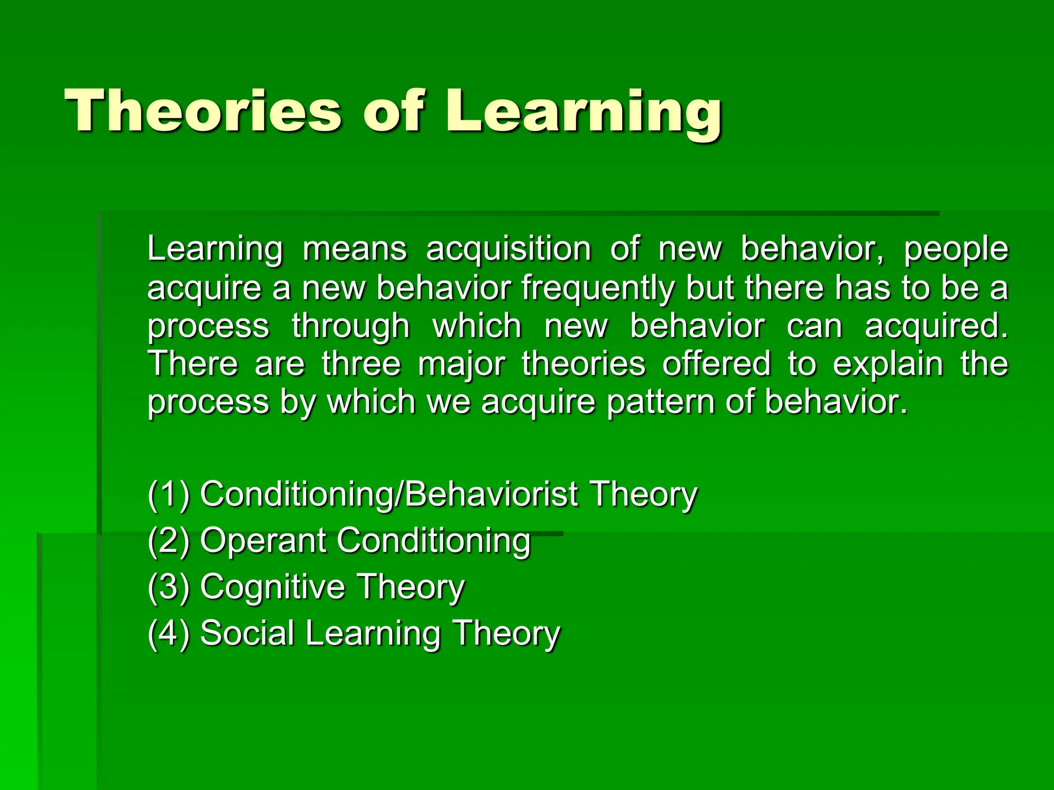 Theories of Learning
Learning means acquisition of new behavior, people
acquire a new behavior frequently but there has to be a
process through which new behavior can acquired.
There are three major theories offered to explain the
process by which we acquire pattern of behavior.
(1) Conditioning/Behaviorist Theory
(2) Operant Conditioning
(3) Cognitive Theory
(4) Social Learning Theory
 