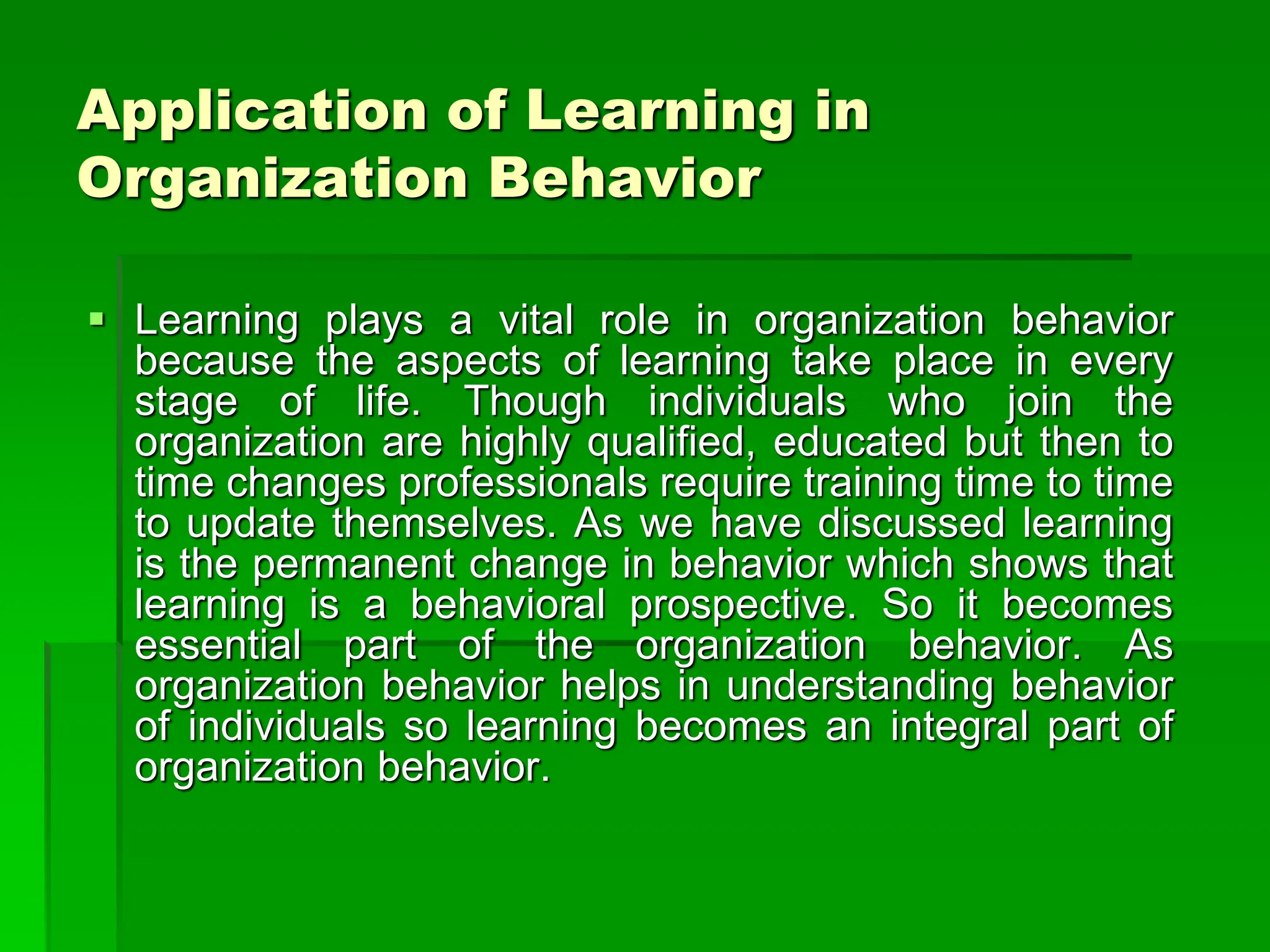 Application of Learning in
Organization Behavior
 Learning plays a vital role in organization behavior
because the aspects of learning take place in every
stage of life. Though individuals who join the
organization are highly qualified, educated but then to
time changes professionals require training time to time
to update themselves. As we have discussed learning
is the permanent change in behavior which shows that
learning is a behavioral prospective. So it becomes
essential part of the organization behavior. As
organization behavior helps in understanding behavior
of individuals so learning becomes an integral part of
organization behavior.
 