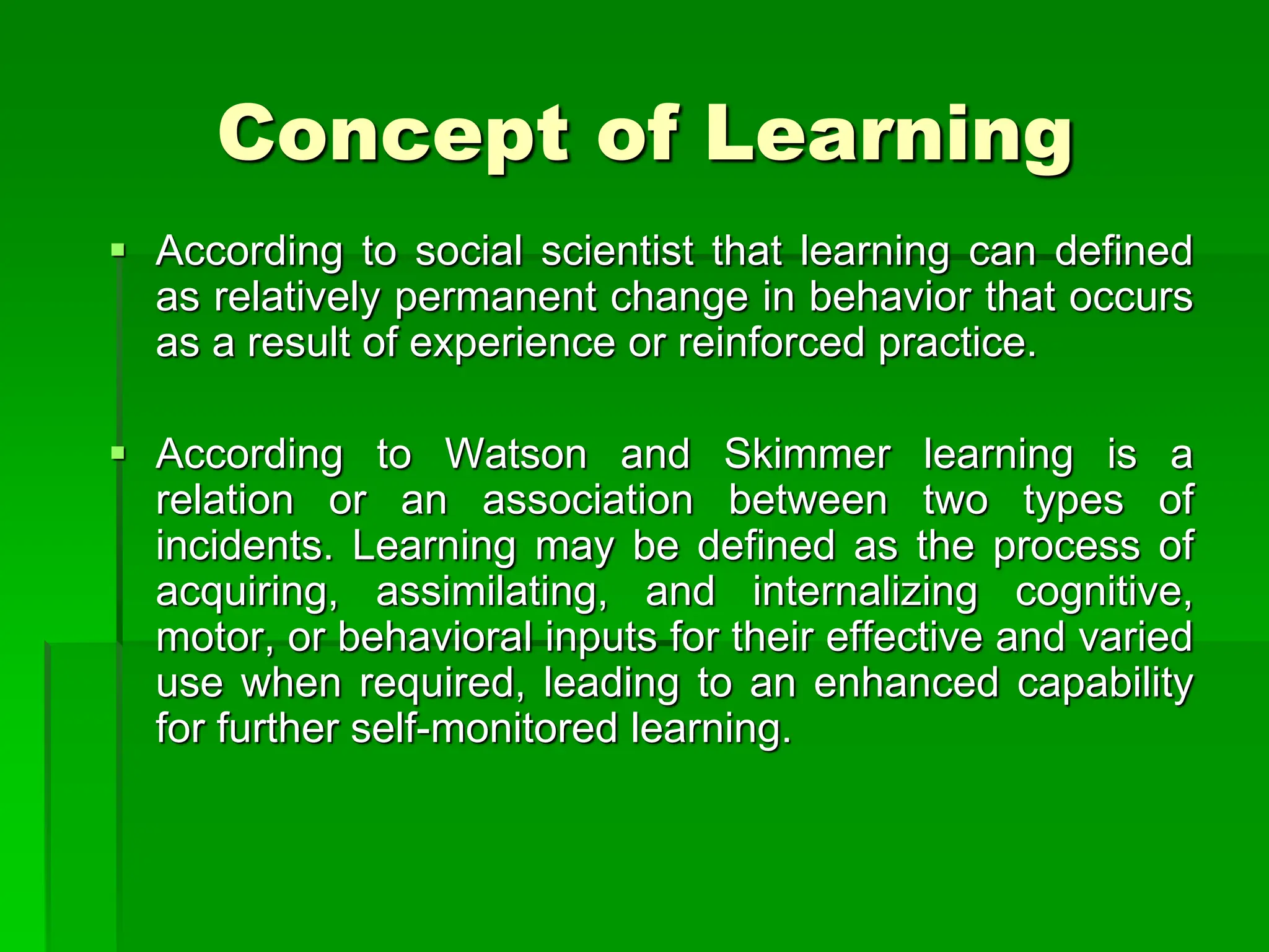 Concept of Learning
 According to social scientist that learning can defined
as relatively permanent change in behavior that occurs
as a result of experience or reinforced practice.
 According to Watson and Skimmer learning is a
relation or an association between two types of
incidents. Learning may be defined as the process of
acquiring, assimilating, and internalizing cognitive,
motor, or behavioral inputs for their effective and varied
use when required, leading to an enhanced capability
for further self-monitored learning.
 