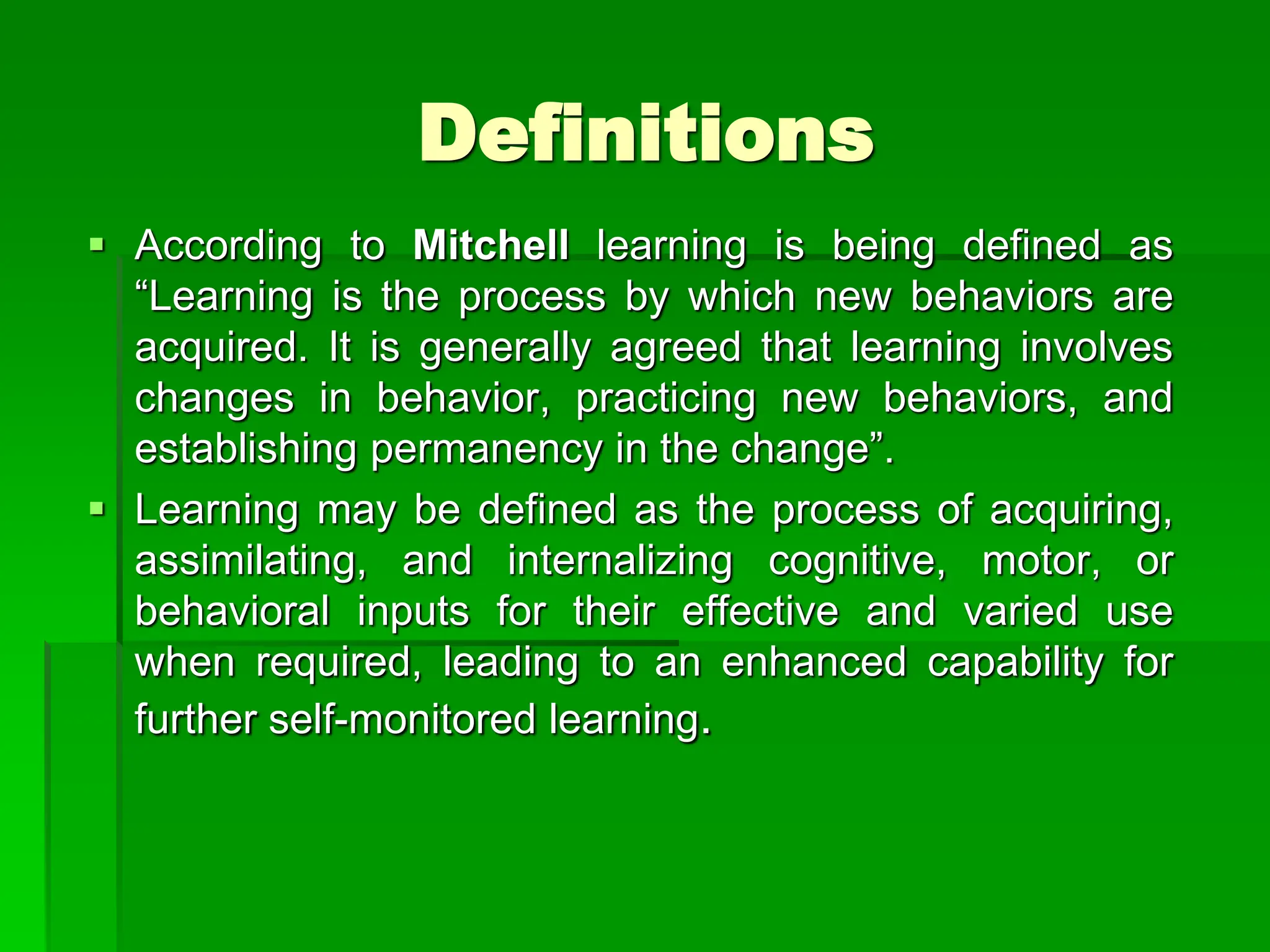 Definitions
 According to Mitchell learning is being defined as
“Learning is the process by which new behaviors are
acquired. It is generally agreed that learning involves
changes in behavior, practicing new behaviors, and
establishing permanency in the change”.
 Learning may be defined as the process of acquiring,
assimilating, and internalizing cognitive, motor, or
behavioral inputs for their effective and varied use
when required, leading to an enhanced capability for
further self-monitored learning.
 