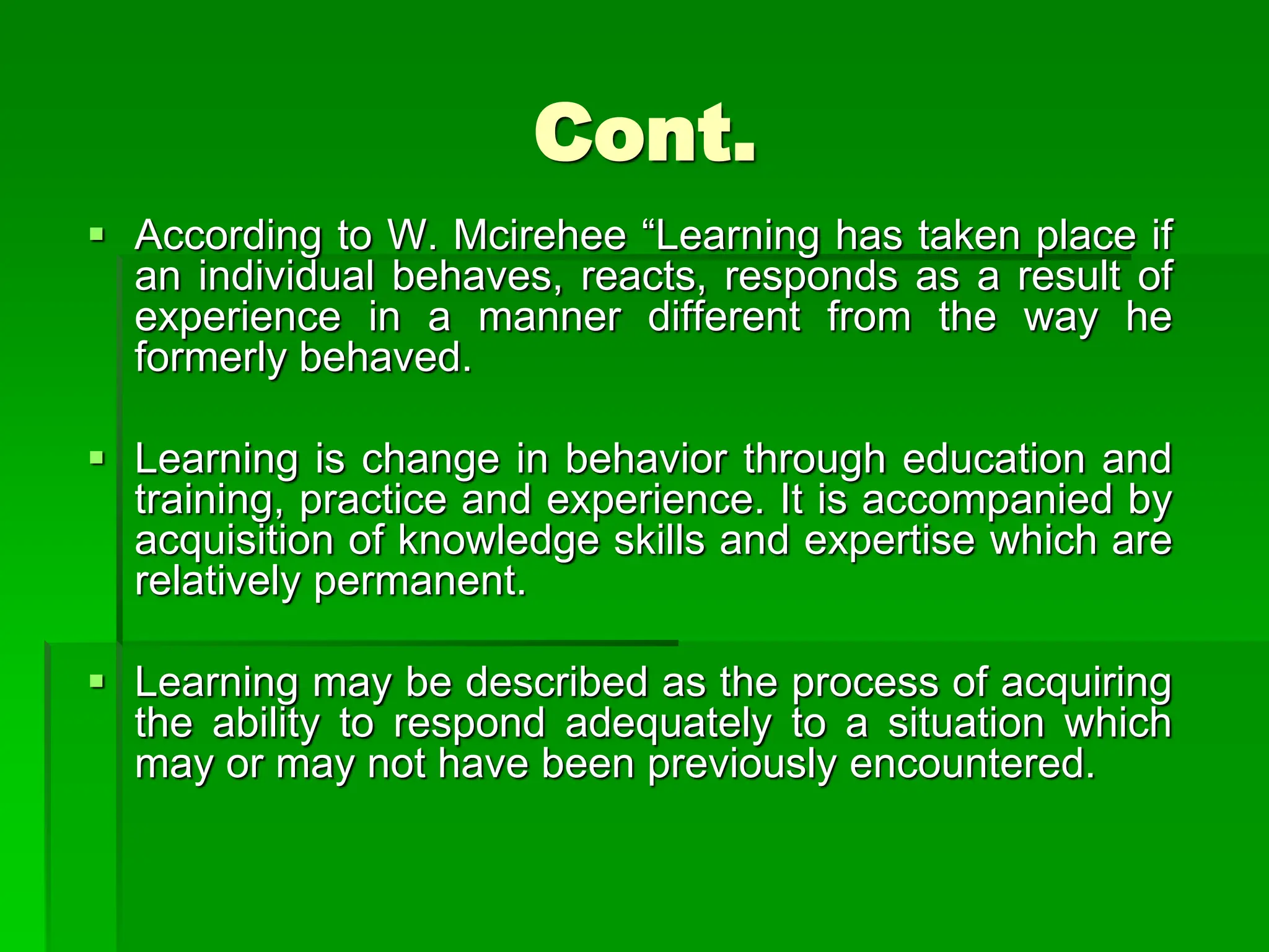 Cont.
 According to W. Mcirehee “Learning has taken place if
an individual behaves, reacts, responds as a result of
experience in a manner different from the way he
formerly behaved.
 Learning is change in behavior through education and
training, practice and experience. It is accompanied by
acquisition of knowledge skills and expertise which are
relatively permanent.
 Learning may be described as the process of acquiring
the ability to respond adequately to a situation which
may or may not have been previously encountered.
 