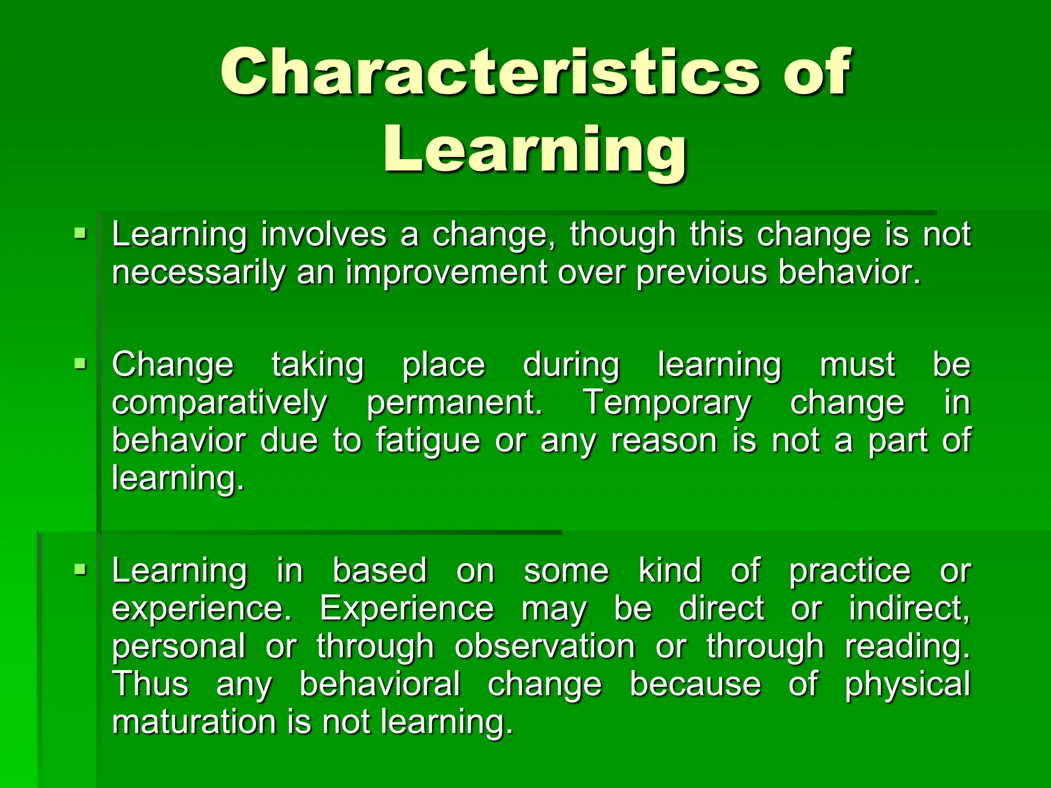 Characteristics of
Learning
 Learning involves a change, though this change is not
necessarily an improvement over previous behavior.
 Change taking place during learning must be
comparatively permanent. Temporary change in
behavior due to fatigue or any reason is not a part of
learning.
 Learning in based on some kind of practice or
experience. Experience may be direct or indirect,
personal or through observation or through reading.
Thus any behavioral change because of physical
maturation is not learning.
 