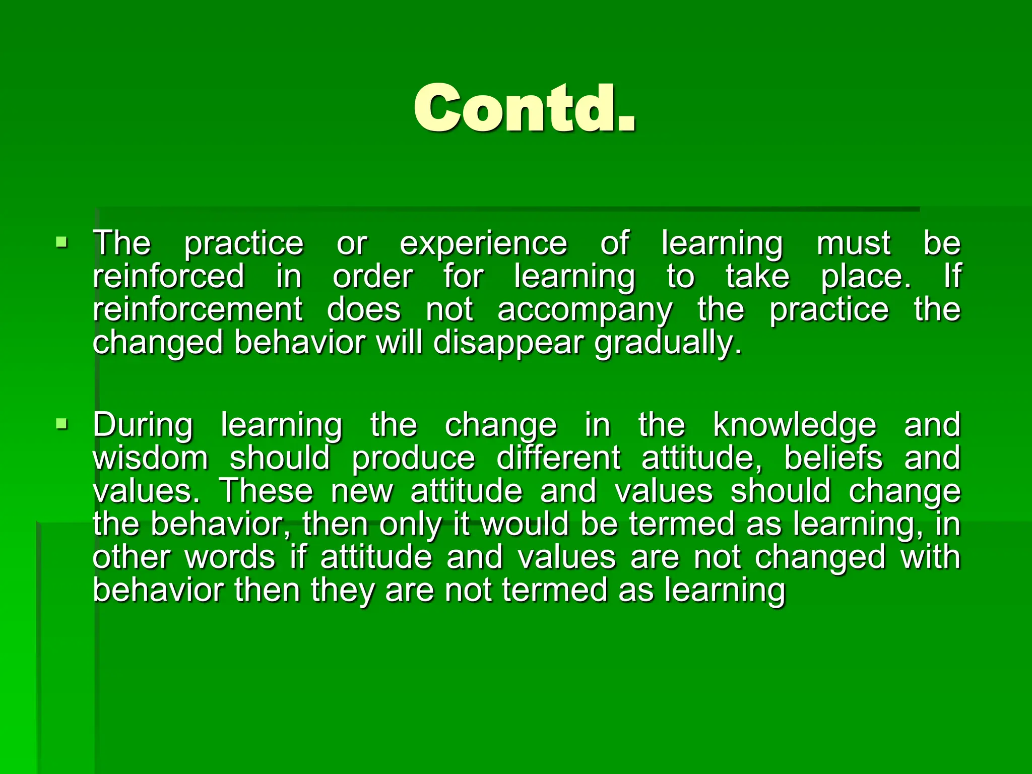 Contd.
 The practice or experience of learning must be
reinforced in order for learning to take place. If
reinforcement does not accompany the practice the
changed behavior will disappear gradually.
 During learning the change in the knowledge and
wisdom should produce different attitude, beliefs and
values. These new attitude and values should change
the behavior, then only it would be termed as learning, in
other words if attitude and values are not changed with
behavior then they are not termed as learning
 
