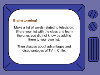 Brainstorming!

Make a list of words related to television.
Share your list with the class and learn
the ones you did not know by adding
them to your own list.
Then discuss about advantages and
disadvantages of TV in Chile.

 