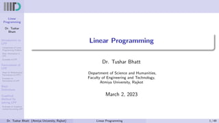 Linear
Programming
Dr. Tushar
Bhatt
Introduction to
LPP
Components of Linear
Programming Problem
Basic Assumption in
LPP
Examples of LPP
Formulation of
LPP
Steps for Mathematical
Formulation of LPP’s
Examples on
Formulation of LPP
Basic
Definitions
Graphical
Method for
solving LPP
Examples on Graphical
method for solving LPP
Linear Programming
Dr. Tushar Bhatt
Department of Science and Humanities,
Faculty of Engineering and Technology,
Atmiya University, Rajkot
March 2, 2023
Dr. Tushar Bhatt (Atmiya University, Rajkot) Linear Programming 1 / 49
 