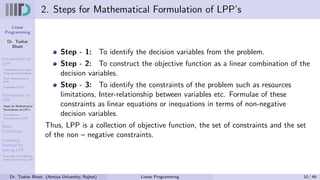 Linear
Programming
Dr. Tushar
Bhatt
Introduction to
LPP
Components of Linear
Programming Problem
Basic Assumption in
LPP
Examples of LPP
Formulation of
LPP
Steps for Mathematical
Formulation of LPP’s
Examples on
Formulation of LPP
Basic
Definitions
Graphical
Method for
solving LPP
Examples on Graphical
method for solving LPP
2. Steps for Mathematical Formulation of LPP’s
Step - 1: To identify the decision variables from the problem.
Step - 2: To construct the objective function as a linear combination of the
decision variables.
Step - 3: To identify the constraints of the problem such as resources
limitations, Inter-relationship between variables etc. Formulae of these
constraints as linear equations or inequations in terms of non-negative
decision variables.
Thus, LPP is a collection of objective function, the set of constraints and the set
of the non – negative constraints.
Dr. Tushar Bhatt (Atmiya University, Rajkot) Linear Programming 10 / 49
 
