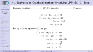 Linear
Programming
Dr. Tushar
Bhatt
Introduction to
LPP
Components of Linear
Programming Problem
Basic Assumption in
LPP
Examples of LPP
Formulation of
LPP
Steps for Mathematical
Formulation of LPP’s
Examples on
Formulation of LPP
Basic
Definitions
Graphical
Method for
solving LPP
Examples on Graphical
method for solving LPP
4.1 Examples on Graphical method for solving LPP; Ex - 3: Solu...
Consider equation − − − − − −(1)–2 × equation − − − − − −(2) we get
(1) =⇒ 4x1 + x2 = 40
(2) =⇒ 4x1 + 6x2 = 180
−5x2 = −140
=⇒ x2 = 28
Put x2 = 28 in equation (1), we get
(1) =⇒ 4x1 + x2 = 40
=⇒ 4x1 + 28 = 40
=⇒ 4x1 = 40 − 28
=⇒ x1 =
12
4
=⇒ x1 = 3
Dr. Tushar Bhatt (Atmiya University, Rajkot) Linear Programming 40 / 49
 