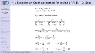 Linear
Programming
Dr. Tushar
Bhatt
Introduction to
LPP
Components of Linear
Programming Problem
Basic Assumption in
LPP
Examples of LPP
Formulation of
LPP
Steps for Mathematical
Formulation of LPP’s
Examples on
Formulation of LPP
Basic
Definitions
Graphical
Method for
solving LPP
Examples on Graphical
method for solving LPP
4.1 Examples on Graphical method for solving LPP; Ex - 2: Solu...
Dr. Tushar Bhatt (Atmiya University, Rajkot) Linear Programming 41 / 49
 