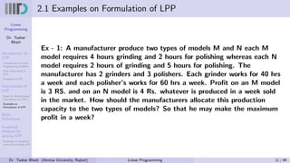 Linear
Programming
Dr. Tushar
Bhatt
Introduction to
LPP
Components of Linear
Programming Problem
Basic Assumption in
LPP
Examples of LPP
Formulation of
LPP
Steps for Mathematical
Formulation of LPP’s
Examples on
Formulation of LPP
Basic
Definitions
Graphical
Method for
solving LPP
Examples on Graphical
method for solving LPP
2.1 Examples on Formulation of LPP
Ex - 1: A manufacturer produce two types of models M and N each M
model requires 4 hours grinding and 2 hours for polishing whereas each N
model requires 2 hours of grinding and 5 hours for polishing. The
manufacturer has 2 grinders and 3 polishers. Each grinder works for 40 hrs
a week and each polisher’s works for 60 hrs a week. Profit on an M model
is 3 RS. and on an N model is 4 Rs. whatever is produced in a week sold
in the market. How should the manufacturers allocate this production
capacity to the two types of models? So that he may make the maximum
profit in a week?
Dr. Tushar Bhatt (Atmiya University, Rajkot) Linear Programming 11 / 49
 