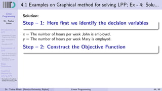 Linear
Programming
Dr. Tushar
Bhatt
Introduction to
LPP
Components of Linear
Programming Problem
Basic Assumption in
LPP
Examples of LPP
Formulation of
LPP
Steps for Mathematical
Formulation of LPP’s
Examples on
Formulation of LPP
Basic
Definitions
Graphical
Method for
solving LPP
Examples on Graphical
method for solving LPP
4.1 Examples on Graphical method for solving LPP; Ex - 4: Solu...
Solution:
Step – 1: Here first we identify the decision variables
x = The number of hours per week John is employed.
y = The number of hours per week Mary is employed.
Step – 2: Construct the Objective Function
Dr. Tushar Bhatt (Atmiya University, Rajkot) Linear Programming 44 / 49
 