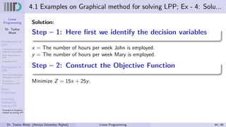 Linear
Programming
Dr. Tushar
Bhatt
Introduction to
LPP
Components of Linear
Programming Problem
Basic Assumption in
LPP
Examples of LPP
Formulation of
LPP
Steps for Mathematical
Formulation of LPP’s
Examples on
Formulation of LPP
Basic
Definitions
Graphical
Method for
solving LPP
Examples on Graphical
method for solving LPP
4.1 Examples on Graphical method for solving LPP; Ex - 4: Solu...
Solution:
Step – 1: Here first we identify the decision variables
x = The number of hours per week John is employed.
y = The number of hours per week Mary is employed.
Step – 2: Construct the Objective Function
Minimize Z = 15x + 25y.
Dr. Tushar Bhatt (Atmiya University, Rajkot) Linear Programming 44 / 49
 