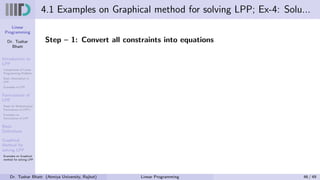 Linear
Programming
Dr. Tushar
Bhatt
Introduction to
LPP
Components of Linear
Programming Problem
Basic Assumption in
LPP
Examples of LPP
Formulation of
LPP
Steps for Mathematical
Formulation of LPP’s
Examples on
Formulation of LPP
Basic
Definitions
Graphical
Method for
solving LPP
Examples on Graphical
method for solving LPP
4.1 Examples on Graphical method for solving LPP; Ex-4: Solu...
Step – 1: Convert all constraints into equations
Dr. Tushar Bhatt (Atmiya University, Rajkot) Linear Programming 46 / 49
 