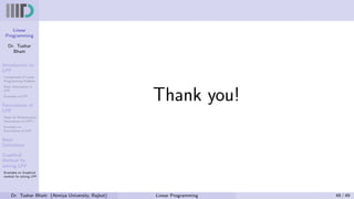 Linear
Programming
Dr. Tushar
Bhatt
Introduction to
LPP
Components of Linear
Programming Problem
Basic Assumption in
LPP
Examples of LPP
Formulation of
LPP
Steps for Mathematical
Formulation of LPP’s
Examples on
Formulation of LPP
Basic
Definitions
Graphical
Method for
solving LPP
Examples on Graphical
method for solving LPP
Thank you!
Dr. Tushar Bhatt (Atmiya University, Rajkot) Linear Programming 49 / 49
 