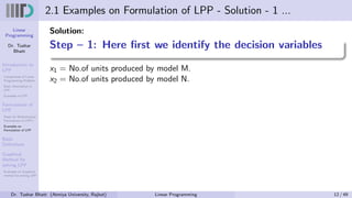 Linear
Programming
Dr. Tushar
Bhatt
Introduction to
LPP
Components of Linear
Programming Problem
Basic Assumption in
LPP
Examples of LPP
Formulation of
LPP
Steps for Mathematical
Formulation of LPP’s
Examples on
Formulation of LPP
Basic
Definitions
Graphical
Method for
solving LPP
Examples on Graphical
method for solving LPP
2.1 Examples on Formulation of LPP - Solution - 1 ...
Solution:
Step – 1: Here first we identify the decision variables
x1 = No.of units produced by model M.
x2 = No.of units produced by model N.
Dr. Tushar Bhatt (Atmiya University, Rajkot) Linear Programming 12 / 49
 