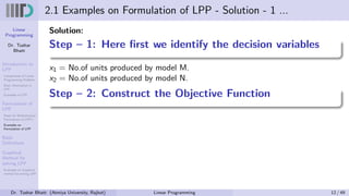 Linear
Programming
Dr. Tushar
Bhatt
Introduction to
LPP
Components of Linear
Programming Problem
Basic Assumption in
LPP
Examples of LPP
Formulation of
LPP
Steps for Mathematical
Formulation of LPP’s
Examples on
Formulation of LPP
Basic
Definitions
Graphical
Method for
solving LPP
Examples on Graphical
method for solving LPP
2.1 Examples on Formulation of LPP - Solution - 1 ...
Solution:
Step – 1: Here first we identify the decision variables
x1 = No.of units produced by model M.
x2 = No.of units produced by model N.
Step – 2: Construct the Objective Function
Dr. Tushar Bhatt (Atmiya University, Rajkot) Linear Programming 12 / 49
 