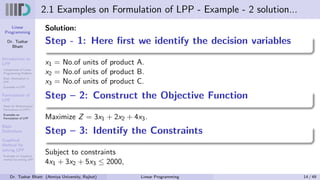 Linear
Programming
Dr. Tushar
Bhatt
Introduction to
LPP
Components of Linear
Programming Problem
Basic Assumption in
LPP
Examples of LPP
Formulation of
LPP
Steps for Mathematical
Formulation of LPP’s
Examples on
Formulation of LPP
Basic
Definitions
Graphical
Method for
solving LPP
Examples on Graphical
method for solving LPP
2.1 Examples on Formulation of LPP - Example - 2 solution...
Solution:
Step - 1: Here first we identify the decision variables
x1 = No.of units of product A.
x2 = No.of units of product B.
x3 = No.of units of product C.
Step – 2: Construct the Objective Function
Maximize Z = 3x1 + 2x2 + 4x3.
Step – 3: Identify the Constraints
Subject to constraints
4x1 + 3x2 + 5x3 ≤ 2000,
Dr. Tushar Bhatt (Atmiya University, Rajkot) Linear Programming 14 / 49
 